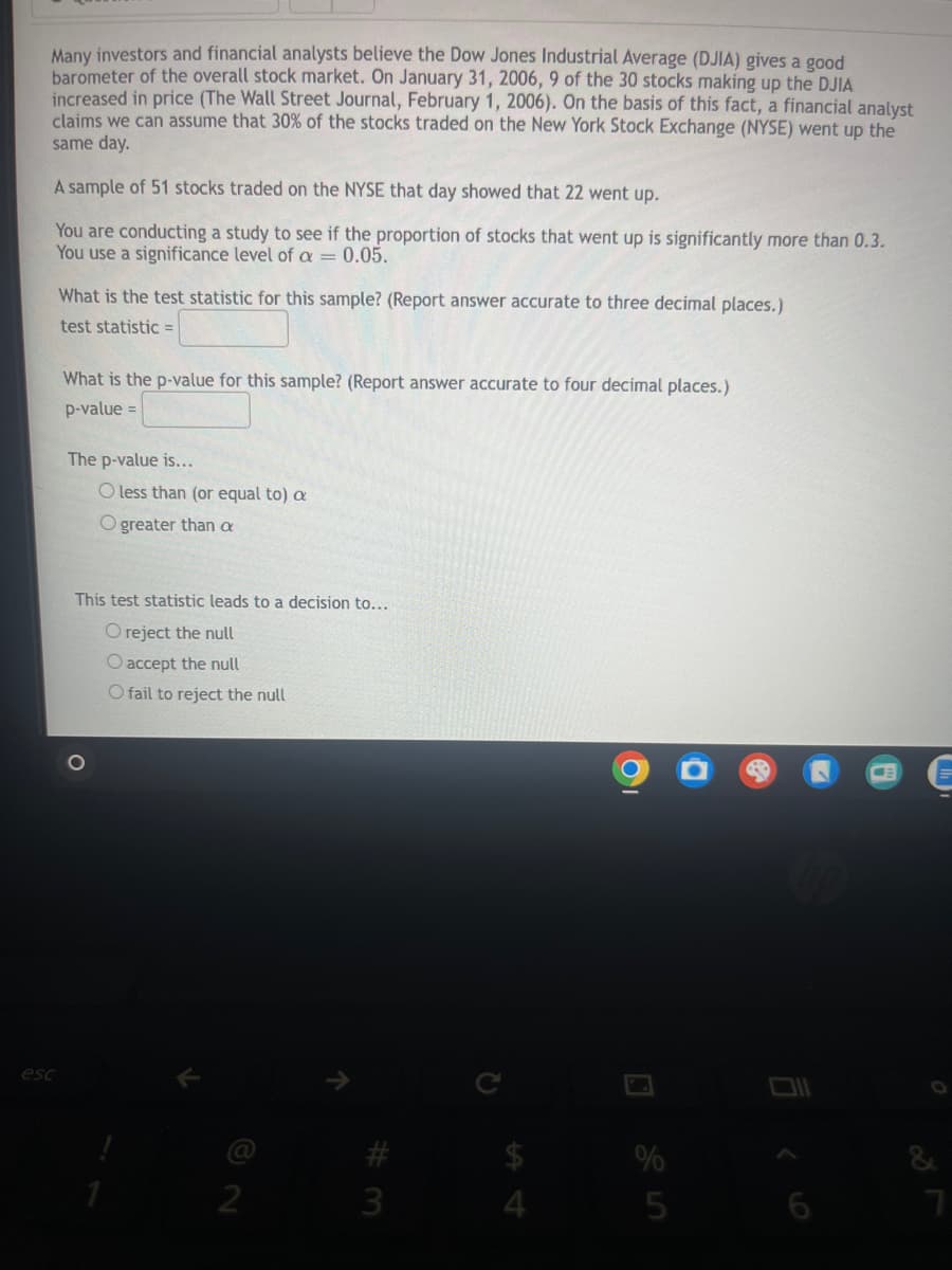 Many investors and financial analysts believe the Dow Jones Industrial Average (DJIA) gives a good
barometer of the overall stock market. On January 31, 2006, 9 of the 30 stocks making up the DJIA
increased in price (The Wall Street Journal, February 1, 2006). On the basis of this fact, a financial analyst
claims we can assume that 30% of the stocks traded on the New York Stock Exchange (NYSE) went up the
same day.
A sample of 51 stocks traded on the NYSE that day showed that 22 went up.
You are conducting a study to see if the proportion of stocks that went up is significantly more than 0.3.
You use a significance level of a =0.05.
=
What is the test statistic for this sample? (Report answer accurate to three decimal places.)
test statistic =
What is the p-value for this sample? (Report answer accurate to four decimal places.)
p-value =
The p-value is...
O less than (or equal to) a
O greater than a
This test statistic leads to a decision to...
O reject the null
O accept the null
O fail to reject the null
esc
K
7
Οι
C
3
#3
12
54
ום
25
9
27
&