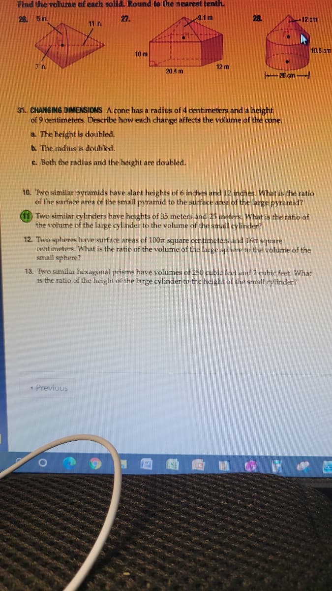 Find the volume of each sold Round to the nearest tenth.
26. 5 in.
27.
9.1m
12 cm
11 in.
10.5 cm
10 m
7 in.
12 m
20.4 m
P6 cm -
31. CHANGING DIMENSIONS A cone has a radius of 4 centimeters and la height
of 9 centimeters. Describe how each change affects the volume of the cone,
a. The height is doubled.
b. The radius is doubled.
c. Both the radius and the height are doubled.
10. Two similar pyramids have slant heights of 6 inches and 12 inches, What is the ratio
of the surface area of the small pyramid to the surface area of the large pyramid?
Two similat cylinders have heights of 35 meters and 25 meters. What is thet ratio of
the volume of the large cylinder to the volume of the small cylinder?
12. Two spheres have surface areas of 100n square centimeters and 16t square
centimeters. What is the ratio of the volume of the large sphere to the volume of the
small sphere?
13. Two similar hexagonal prisms have volumes of 250 cubic feet and 2 cubic feet. What
is the ratio of the height of the large cylinder to the height of the small cylinder?
* Previous
