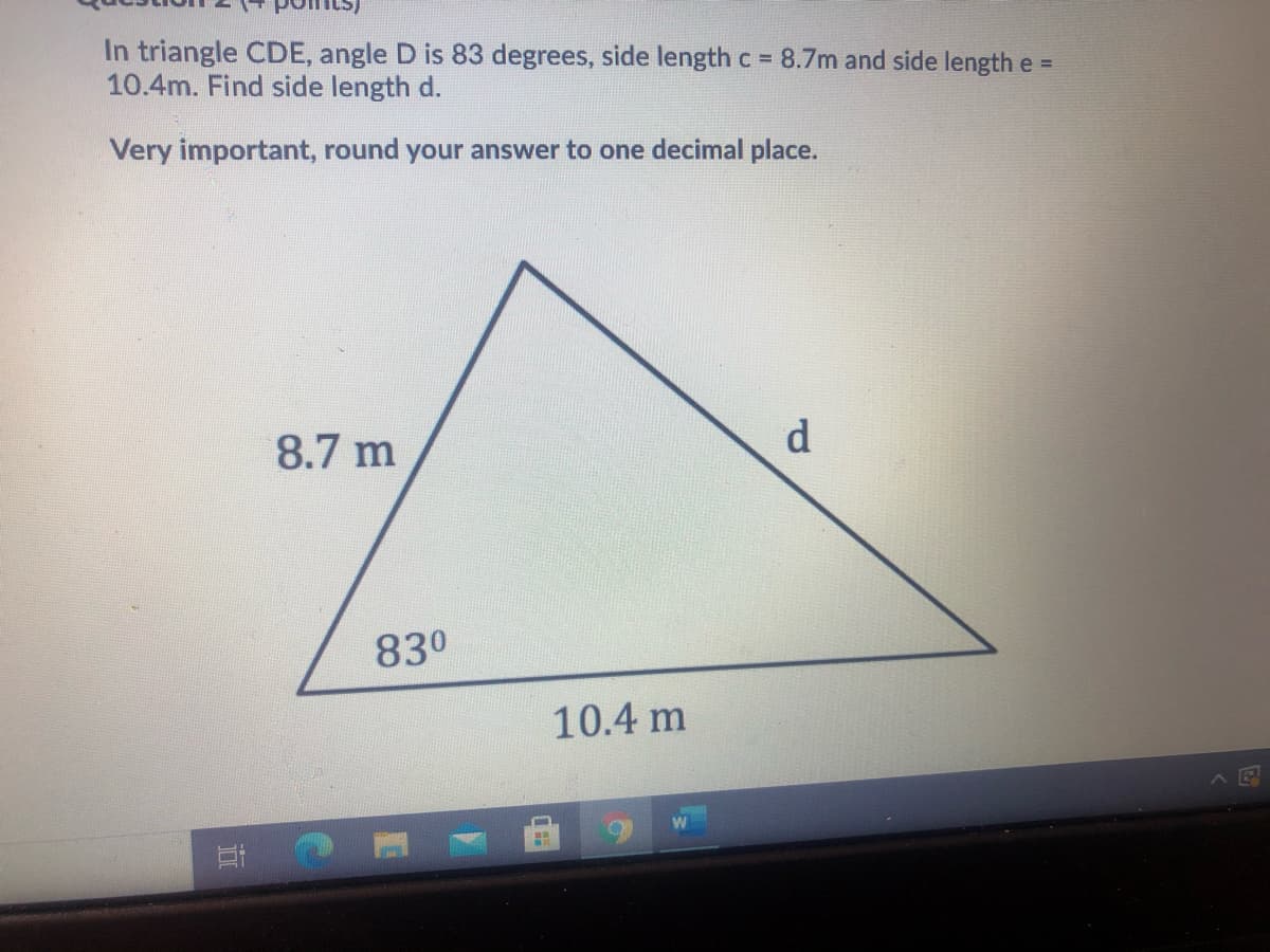 In triangle CDE, angle D is 83 degrees, side length c = 8.7m and side lengthe =
10.4m. Find side length d.
Very important, round your answer to one decimal place.
8.7 m
d
830
10.4 m
