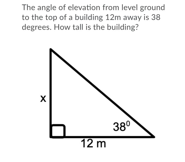 The angle of elevation from level ground
to the top of a building 12m away is 38
degrees. How tall is the building?
X
38°
12 m
