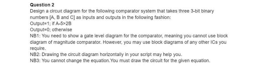 Question 2
Design a circuit diagram for the following comparator system that takes three 3-bit binary
numbers [A, B and C] as inputs and outputs in the following fashion:
Output=1; if A-5>2B
Output=0; otherwise
NB1: You need to show a gate level diagram for the comparator, meaning you cannot use block
diagram of magnitude comparator. However, you may use block diagrams of any other ICs you
require.
NB2: Drawing the circuit diagram horizontally in your script may help you.
NB3: You cannot change the equation. You must draw the circuit for the given equation.
