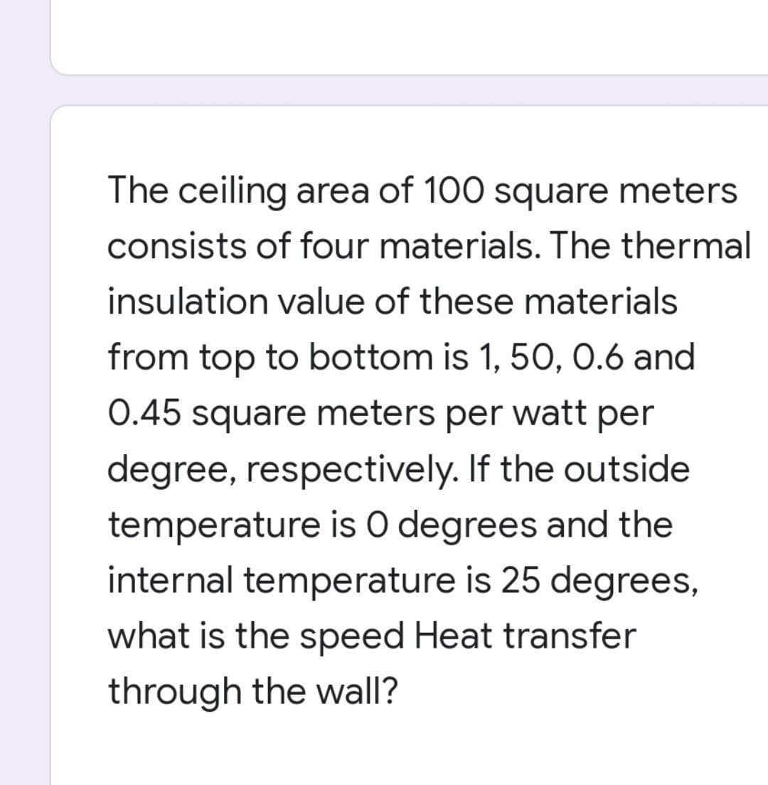 The ceiling area of 100 square meters
consists of four materials. The thermal
insulation value of these materials
from top to bottom is 1, 50, 0.6 and
0.45 square meters per watt per
degree, respectively. If the outside
temperature is O degrees and the
internal temperature is 25 degrees,
what is the speed Heat transfer
through the wall?