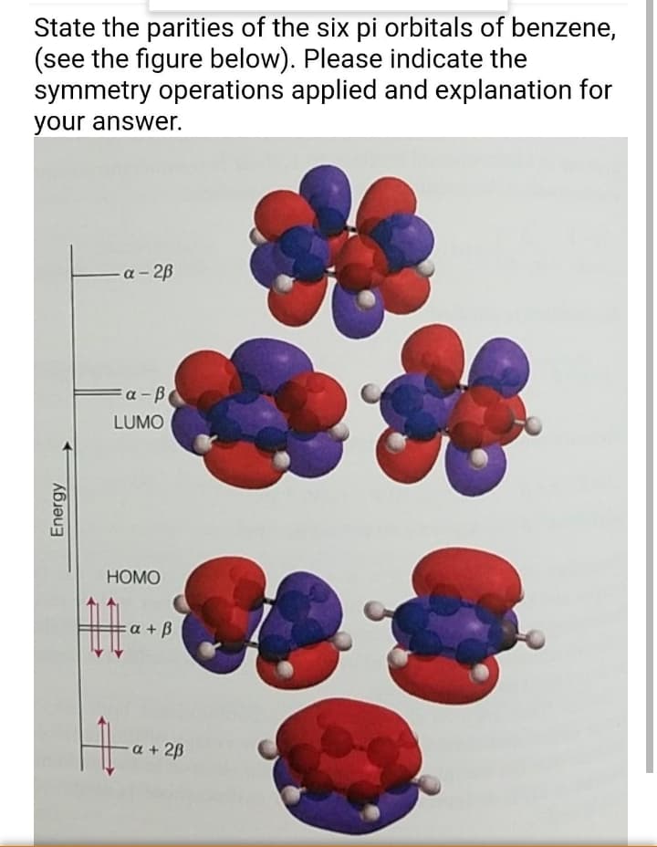 State the parities of the six pi orbitals of benzene,
(see the figure below). Please indicate the
symmetry operations applied and explanation for
your answer.
a- 2B
a -B
LUMO
HOMO
a + B
a + 2B
Energy
