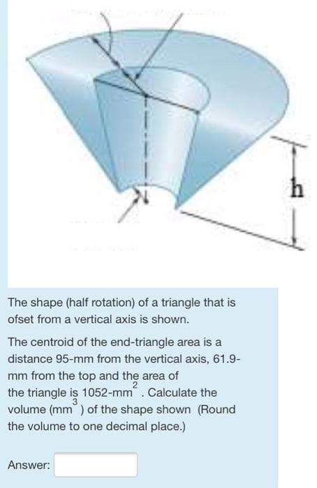 h
The shape (half rotation) of a triangle that is
ofset from a vertical axis is shown.
The centroid of the end-triangle area is a
distance 95-mm from the vertical axis, 61.9-
mm from the top and the area of
the triangle is 1052-mm. Calculate the
volume (mm ) of the shape shown (Round
the volume to one decimal place.)
Answer:
