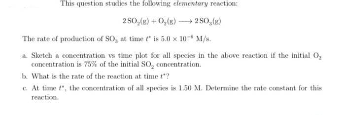 This question studies the following elementary reaction:
2 SO,(g) + 0,(g) → 2 SO,(g)
The rate of production of SO, at time t is 5.0 x 10-6 M/s.
a. Sketch a concentration vs time plot for all species in the above reaction if the initial O,
concentration is 75% of the initial So, concentration.
b. What is the rate of the reaction at time t"?
c. At time t", the concentration of all species is 1.50 M. Determine the rate constant for this
reaction.
