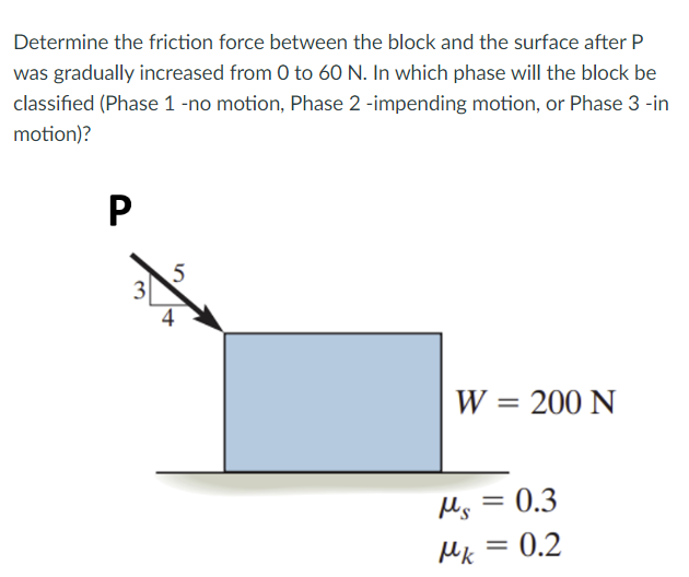 Determine the friction force between the block and the surface after P
was gradually increased from 0 to 60 N. In which phase will the block be
classified (Phase 1 -no motion, Phase 2 -impending motion, or Phase 3 -in
motion)?
4
W = 200 N
Ms = 0.3
Mk = 0.2

