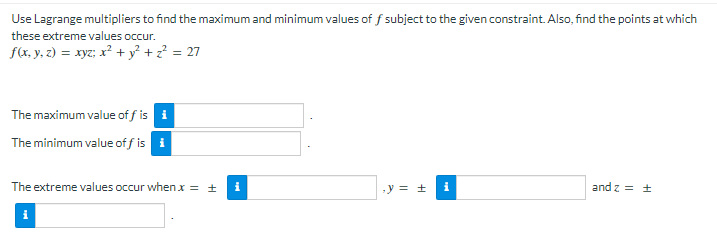 Use Lagrange multipliers to find the maximum and minimum values of f subject to the given constraint. Also, find the points at which
these extreme values occur.
f(x, y, z) = xyz; x² + y² + z? = 27
The maximum value of f is i
The minimum value off is i
The extreme values occur when x = ±
i
-y = ±
and z = +
