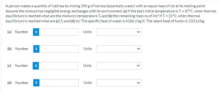 A person makes a quantity of iced tea by mixing 290 g of hot tea (essentially water) with an equal mass of ice at its melting point.
Assume the mixture has negligible energy exchanges with its environment. (a) If the tea's initial temperature is T,- 87°C, when thermal
eqilibrium is reached what are the mixture's temperature Tțand (b) the remaining mass mof ice? If T, - 51°C, when thermal
equilibrium is reached what are (c) T;and (d) m2 The specific heat of water is 4186 J/kg-K. The latent heat of fusion is 333 kJ/kg.
(a) Number
Units
(b) Number
Units
(c) Number
Units
(d) Number
Units
