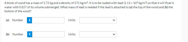 A block of wood has a mass of 3.72 kg and a density of 571 kg/m. It is to be loaded with lead (1.13 x 104 kg/m) so that it will float in
water with 0.827 of its volume submerged. What mass of lead is needed if the lead is attached to (a) the top of the wood and (b) the
bottom of the wood?
(a) Number
Units
(b) Number
Units

