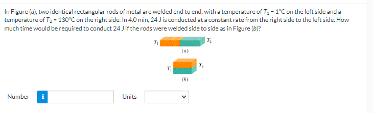 In Figure (a), two identical rectangular rods of metal are welded end to end, with a temperature of T - 1°Con the left side and a
temperature of T2 - 130°C on the right side. In 4.0 min, 24 J is conducted at a constant rate from the right side to the left side. How
much time would be required to conduct 24 Jif the rods were welded side to side as in Figure (b)?
| 7:
(6)
Number
Units
