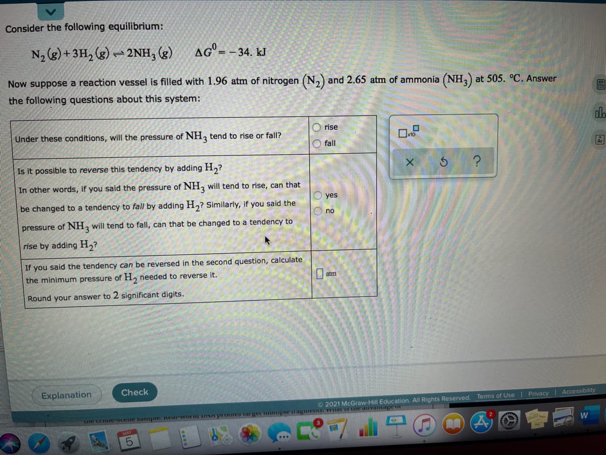 Consider the following equilibrium:
N, (g) + 3H, (g) = 2NH, (g)
AG=-34. kJ
Now suppose a reaction vessel is filled with 1.96 atm of nitrogen (N,) and 2.65 atm of ammonia (NH,) at 505. °C. Answer
the following questions about this system:
do
rise
Under these conditions, will the pressure of NH, tend to rise or falI?
fall
Is it possible to reverse this tendency by adding H,?
In other words, if you said the pressure of NH, will tend to rise, can that
yes
be changed to a tendency to fall by adding H,? Similarly, if you said the
no
pressure of NH, will tend to fall, can that be changed to a tendency to
rise by adding H,?
If you said the tendency can be reversed in the second question, calculate
the minimum pressure of H, needed to reverse it.
atm
Round your answer to 2 significant digits.
Explanation
Check
Terms of Use
Privacy Accessibility
©2021 McGraw-Hill Education. All Rights Reserved.
o aftmuPAnp an eaPuAL CamtPIL adninu safl cauOud.va nLIOMIPaM aidune anans.amnain.
W
O O
