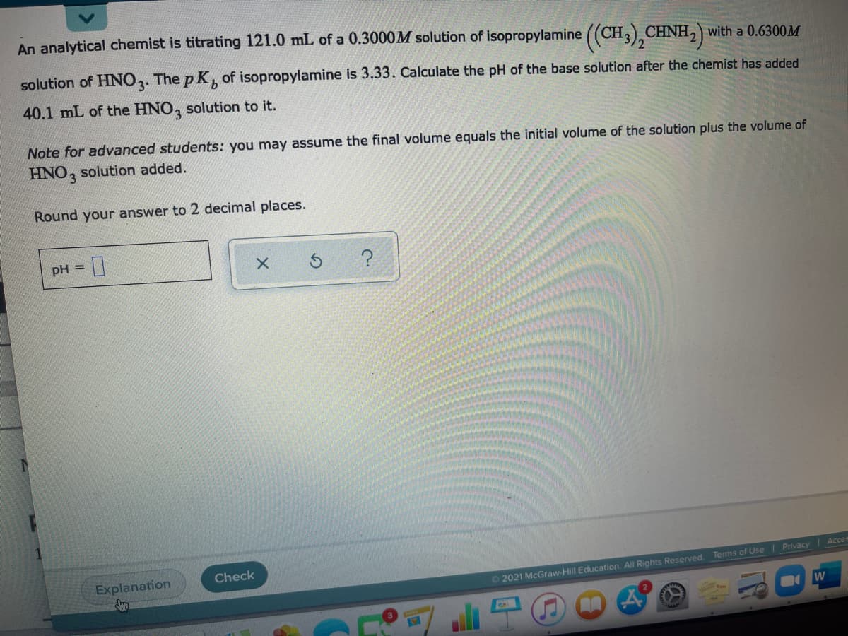 An analytical chemist is titrating 121.0 mL of a 0.3000M solution of isopropylamine ((CH3), CHNH2) with a 0.6300M
solution of HNO2. The p K of isopropylamine is 3.33. Calculate the pH of the base solution after the chemist has added
40.1 mL of the HNO, solution to it.
Note for advanced students: you may assume the final volume equals the initial volume of the solution plus the volume of
HNO, solution added.
Round your answer to 2 decimal places.
pH =
Check
Explanation
Acces
O 2021 McGraw-Hill Education. All Rights Reserved. Terms of Use Privacy
W
