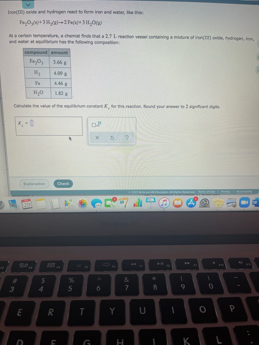 Iron(III) oxide and hydrogen react to form iron and water, like this:
Fe,O3(s)+3 H,(g)-2 Fe(s)+3 H,0(9)
At a certain temperature, a chemist finds that a 2.7 L reaction vessel containing a mixture of iron(III) oxide, hydrogen, iron,
and water at equilibrium has the following composition:
compound amount
Fe,O3
3.66 g
H2
4.09 g
Fe
4.46 g
H2O
1.82 g
Calculate the value of the equilibrium constant K for this reaction. Round your answer to 2 significant digits.
Explanation
Check
O 2021 McGraw-Hill Education. All Rights Reserved. Terms of Use Privacy I Accessibility
29
MacBook Air
D00
吕口
F3
F10
D00 F4
F5
F7
F8
F2
23
&
4
5
7
8
9
E
R
T
Y
| K L
LL
