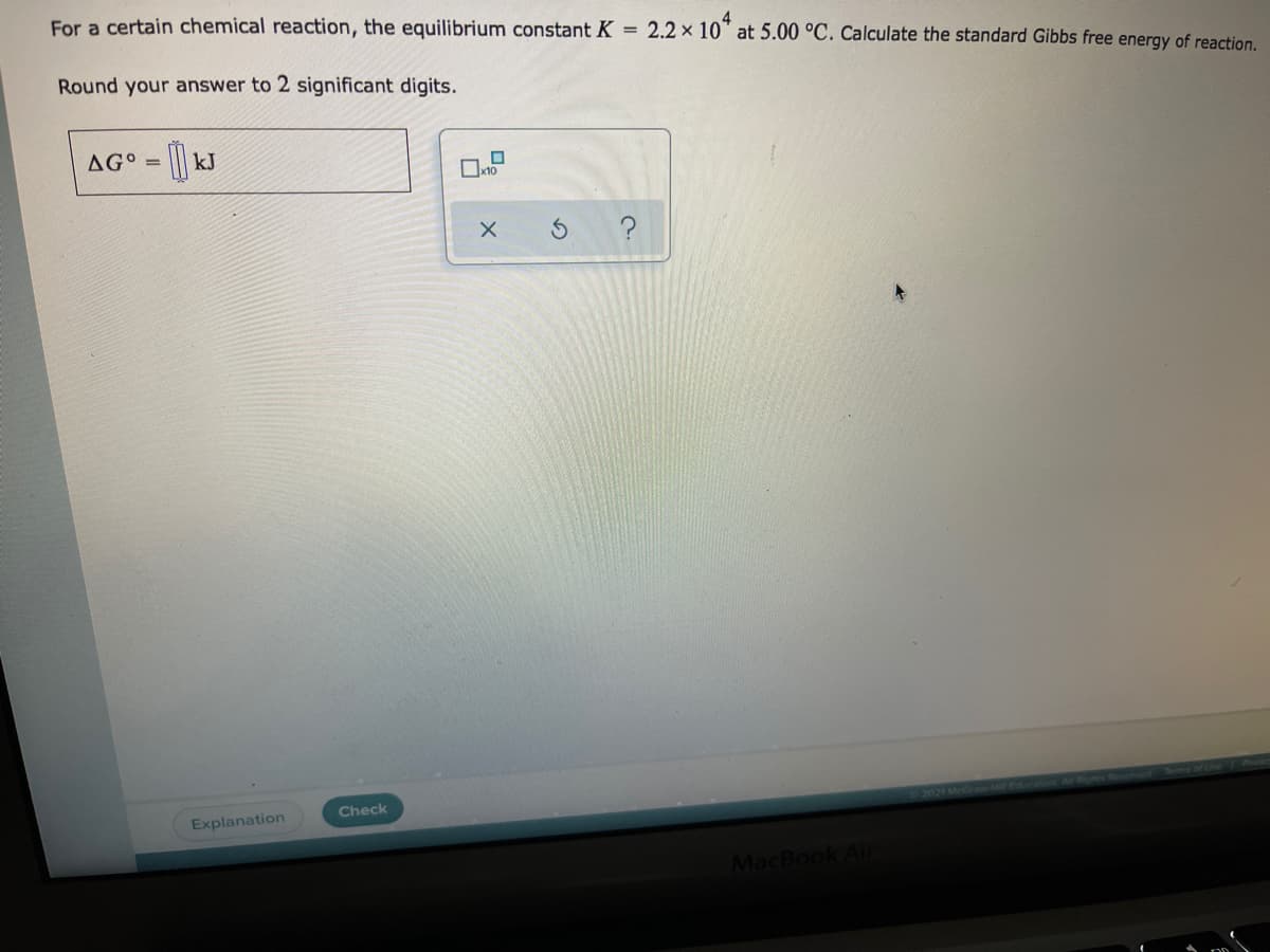 For a certain chemical reaction, the equilibrium constant K =
2.2 x 10* at 5.00 °C. Calculate the standard Gibbs free energy of reaction.
Round your answer to 2 significant digits.
AG° =
kJ
Check
2021MedrnwHE
Explanation
MacBook Ai
