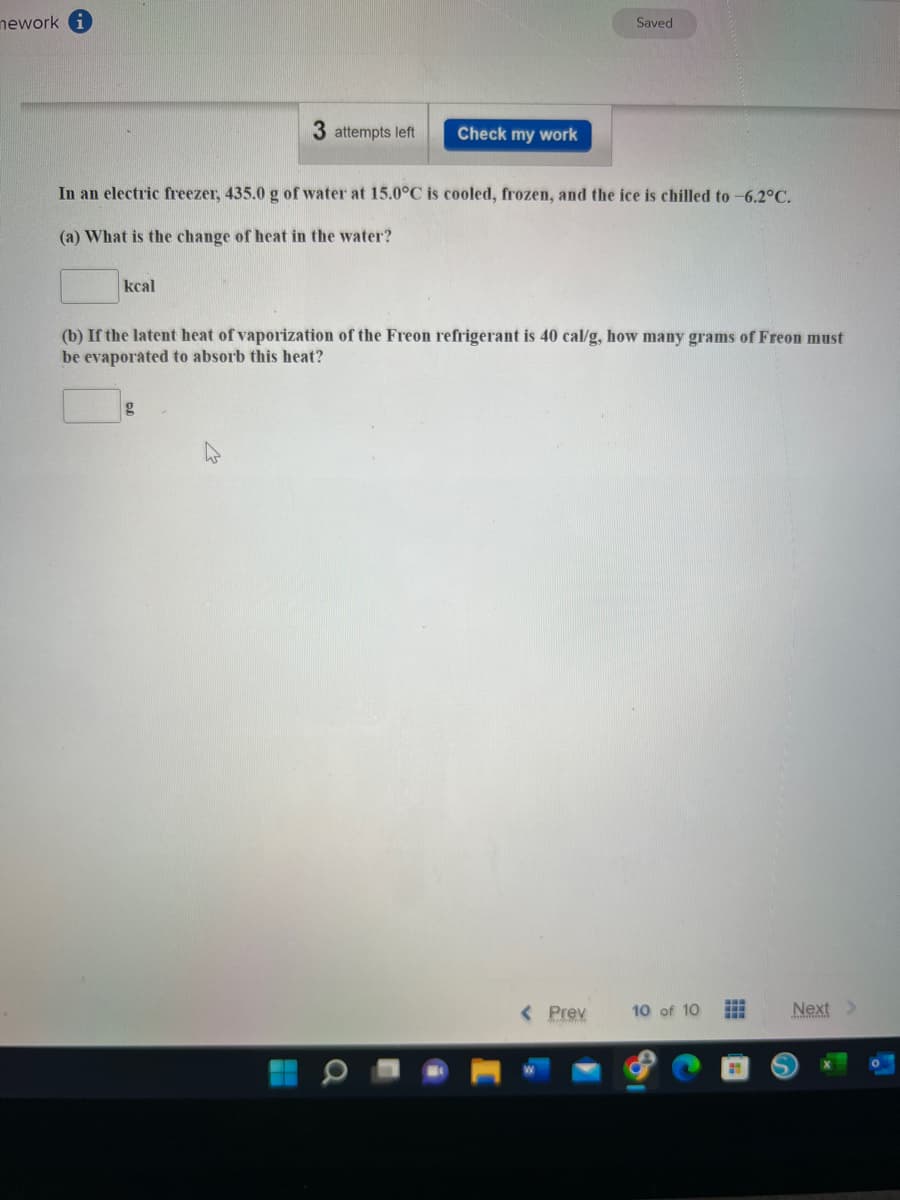 nework
Saved
3 attempts left
Check my work
In an electric freezer, 435.0 g of water at 15.0°C is cooled, frozen, and the ice is chilled to -6.2°C.
(a) What is the change of heat in the water?
kcal
(b) If the latent heat of vaporization of the Freon refrigerant is 40 cal/g, how many grams of Freon must
be evaporated to absorb this heat?
g
< Prev
10 of 10 #
Next >