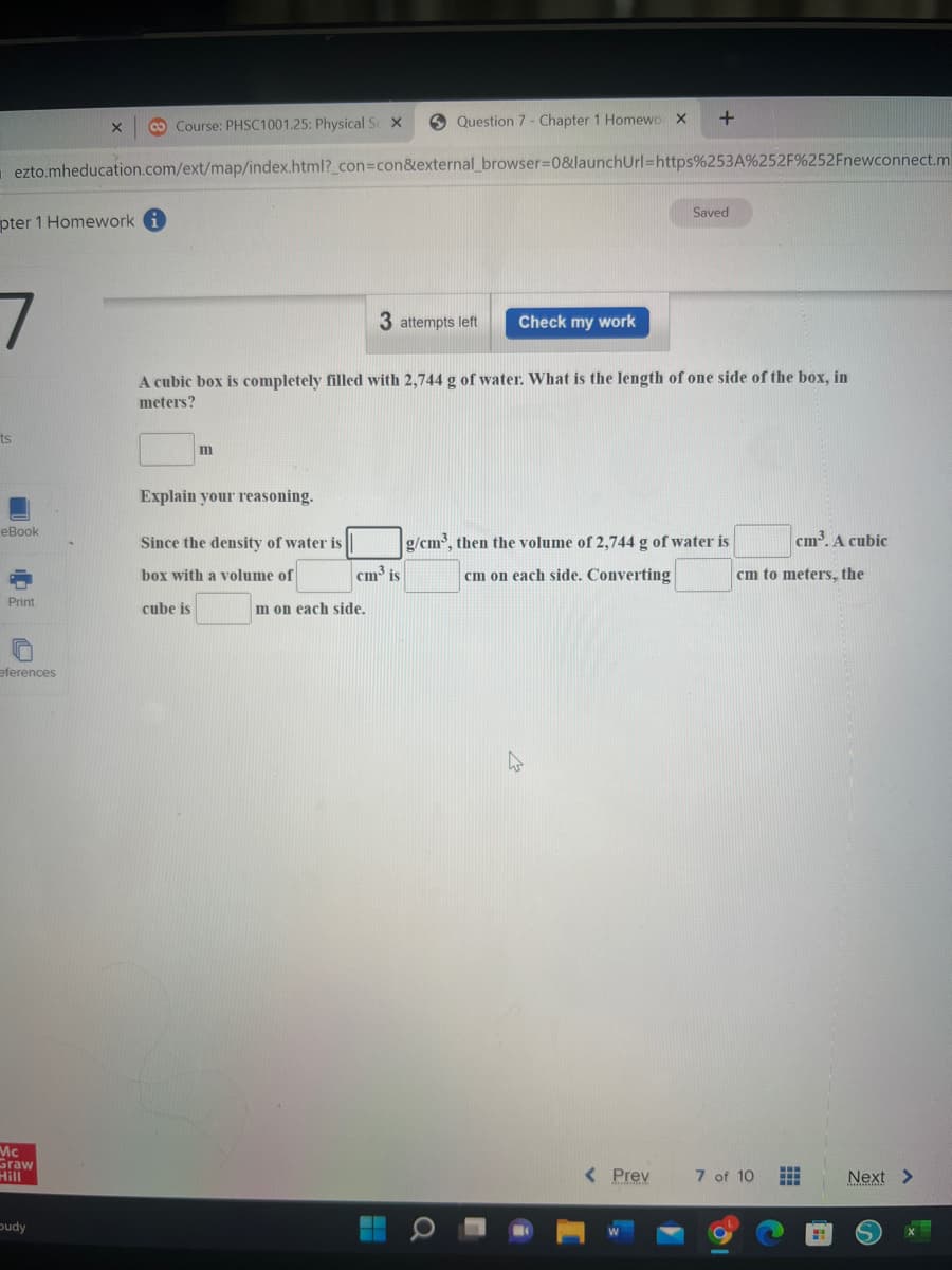 Question 7 - Chapter 1 Homewo X +
Course: PHSC1001.25: Physical Sc X
X
ezto.mheducation.com/ext/map/index.html?_con=con&external_browser=0&launchUrl=https%253A%252F%252Fnewconnect.m
Saved
pter 1 Homework i
7
3 attempts left Check my work
A cubic box is completely filled with 2,744 g of water. What is the length of one side of the box, in
meters?
ts
m
Explain your reasoning.
Since the density of water is
g/cm³, then the volume of 2,744 g of water is
cm on each side. Converting
cm³. A cubic
cm to meters, the
box with a volume of
cube is
< Prev
eBook
Print
eferences
Mc
Graw
Hill
budy
cm³ is
m on each side.
7 of 10 HA
Next >
S
2.