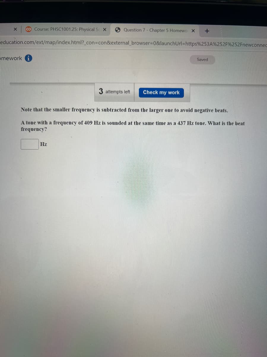 Question 7 Chapter 5 Homewo X +
education.com/ext/map/index.html?_con=con&external_browser=0&launchUrl=https%253A%252F%252Fnewconnec
X Co Course: PHSC1001.25: Physical Sc X
omework
3 attempts left
Hz
Check my work
Saved
Note that the smaller frequency is subtracted from the larger one to avoid negative beats.
A tone with a frequency of 409 Hz is sounded at the same time as a 437 Hz tone. What is the beat
frequency?