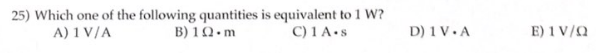 25) Which one of the following quantities is equivalent to 1 W?
A) 1 V/A
B) 10.m
C) 1 A.s
D) 1V.A
E) 1V/Q