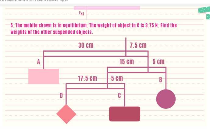 FN1
5. The mobile shown is in equilibrium. The weight of object in G is 3.75 N. Find the
weights of the other suspended objects.
30 cm
7.5 cm
A
15 cm
5 cm
17.5 cm
5 cm
B
