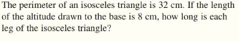The perimeter of an isosceles triangle is 32 cm. If the length
of the altitude drawn to the base is 8 cm, how long is each
leg of the isosceles triangle?
