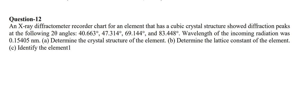 Question-12
An X-ray diffractometer recorder chart for an element that has a cubic crystal structure showed diffraction peaks
at the following 20 angles: 40.663°, 47.314°, 69.144°, and 83.448°. Wavelength of the incoming radiation was
0.15405 nm. (a) Determine the crystal structure of the element. (b) Determine the lattice constant of the element.
(c) Identify the element1
