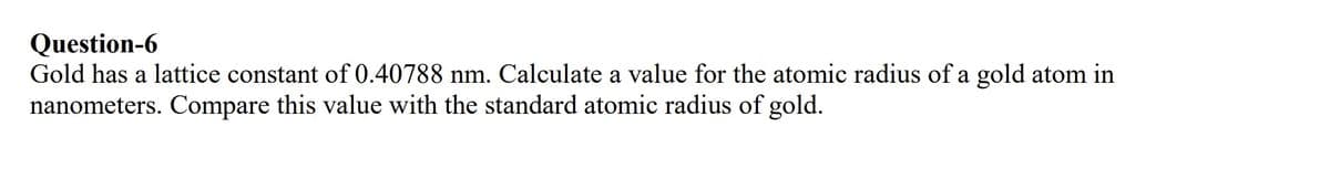 Question-6
Gold has a lattice constant of 0.40788 nm. Calculate a value for the atomic radius of a gold atom in
nanometers. Compare this value with the standard atomic radius of gold.
