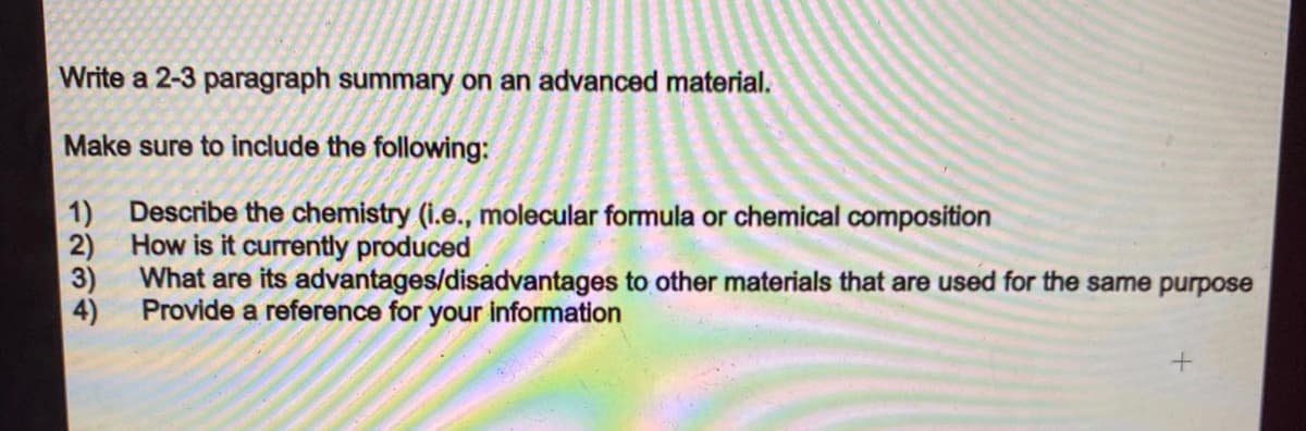 Write a 2-3 paragraph summary on an advanced material.
Make sure to include the following:
1)
Describe the chemistry (i.e., molecular formula or chemical composition
How is it currently produced
2)
3)
What are its advantages/disadvantages to other materials that are used for the same purpose
4)
Provide a reference for your information
