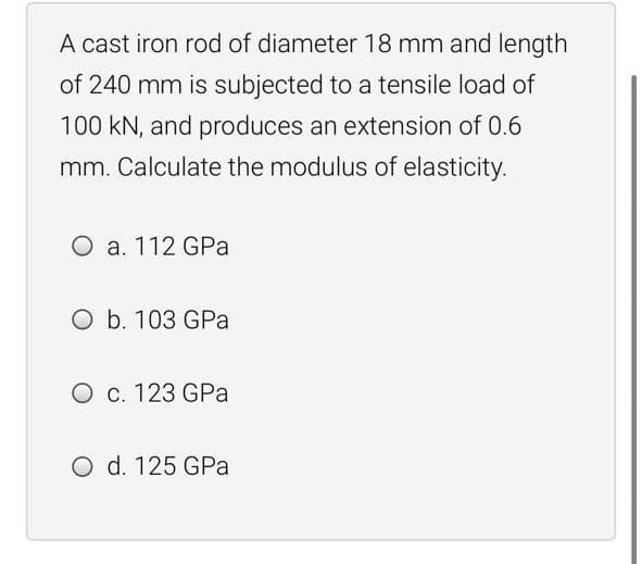 A cast iron rod of diameter 18 mm and length
of 240 mm is subjected to a tensile load of
100 kN, and produces an extension of 0.6
mm. Calculate the modulus of elasticity.
O a. 112 GPa
O b. 103 GPa
O c. 123 GPa
O d. 125 GPa
