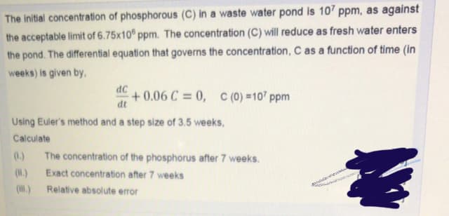 The initial concentration of phosphorous (C) in a waste water pond is 107 ppm, as against
the acceptable limit of 6.75x10 ppm. The concentration (C) will reduce as fresh water enters
the pond. The differential equation that governs the concentration, C as a function of time (in
weeks) is given by.
dc
+0.06 C = 0, C (0) =107 ppm
dt
Using Euler's method and a step size of 3.5 weeks,
Calculate
(.)
The concentration of the phosphorus after 7 weeks.
(H.)
Exact concentration after 7 weeks
(l.)
Relative absolute error
