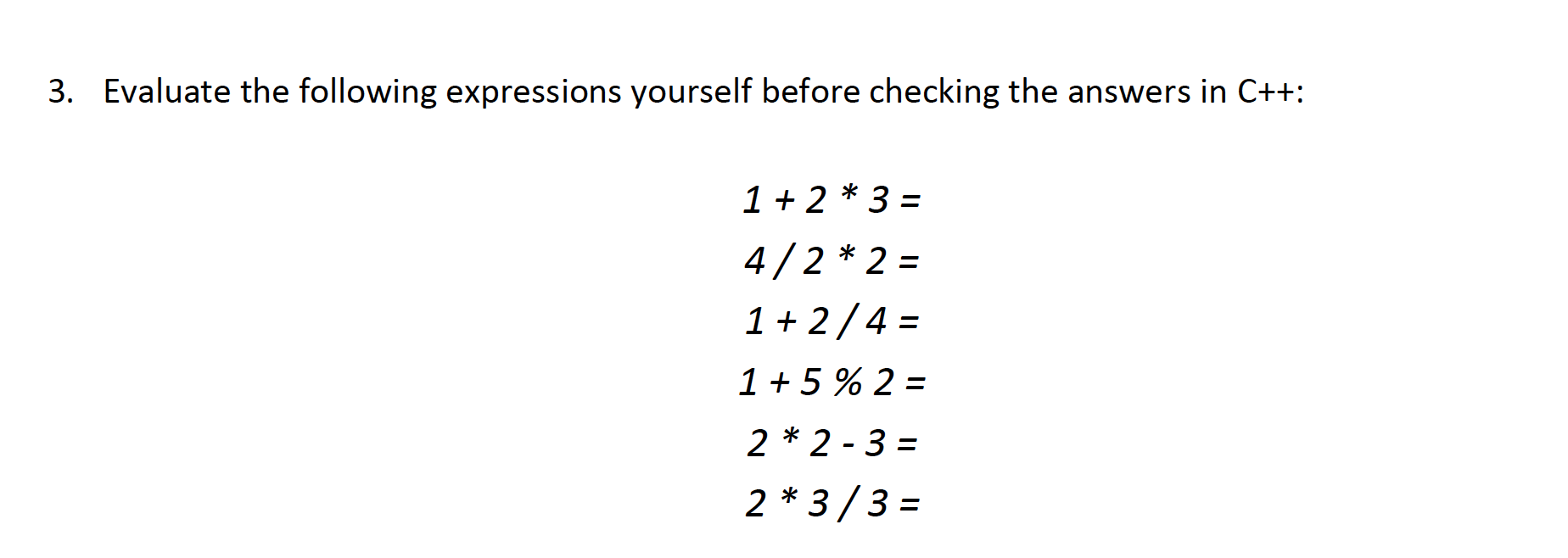 3. Evaluate the following expressions yourself before checking the answers in C++:
1 + 2 * 3 =
4/2 * 2 =
%3D
1+ 2/4 =
1 + 5 % 2 =
2 * 2 - 3 =
2 * 3/3 =
%3D
