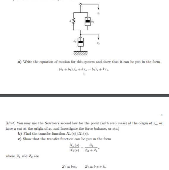 a) Write the equation of motion for this system and show that it can be put în the form
(b1 + b2)ž, + kr, = b;i; + krj-
[Hint: You may use the Newton's second law for the point (with zero mass) at the origin of I9, or
have a cut at the origin of zə and investigate the force balance, or etc.]
b) Find the transfer function X, (s) /X; (s).
c) Show that the transfer function can be put în the form
X,(s).
X; (s)¯ Z2 + Z1'
where Z1 and Zz are
Z1 = b2s,
2 = bịs + k.
w
