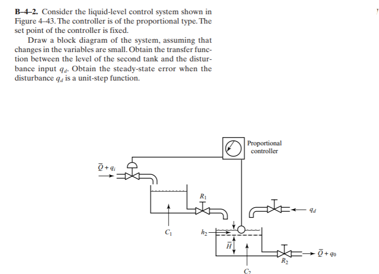 B-4-2. Consider the liquid-level control system shown in
Figure 4-43. The controller is of the proportional type. The
set point of the controller is fixed.
Draw a block diagram of the system, assuming that
changes in the variables are small. Obtain the transfer func-
tion between the level of the second tank and the distur-
bance input q4. Obtain the steady-state error when the
disturbance qa is a unit-step function.
Proportional
controller
Q +q;
RỊ
hz
R2
