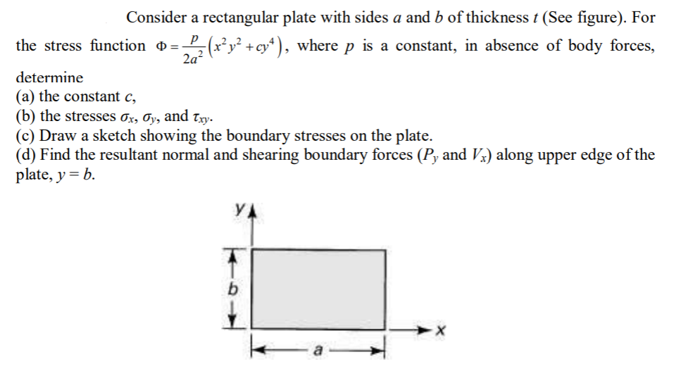 Consider a rectangular plate with sides a and b of thickness t (See figure). For
the stress function =-
5(x²y² +cy* ), where p is a constant, in absence of body forces,
determine
(a) the constant c,
(b) the stresses 0x, Oy, and Tyy.
(c) Draw a sketch showing the boundary stresses on the plate.
(d) Find the resultant normal and shearing boundary forces (Py and Vx) along upper edge of the
plate, y = b.
YA
