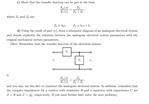 c) Show that the transfer function can be put in the form
X,(s)
X; (s) Z2 + Z1'
where Z, and Zz are
Z1 = bzs,
Z2 = bis + k.
d) Using the result of part (c), draw a schematic diagram of an analogous electrical system
and denote explicitly the relations between the analogous electrical system parameters with the
original mechanical system parameters.
[Hint: Remember that the transfer function of the electrical system:
is
E, (s)
E, (8)
and you may use this fact to construct the analogous electrical system. In addition, remember that
the complex impedances for a resistor with resistance R and a capacitor with capacitance C are
Z = R and Z = respectively. If you need further hint, solve the next problem.]
