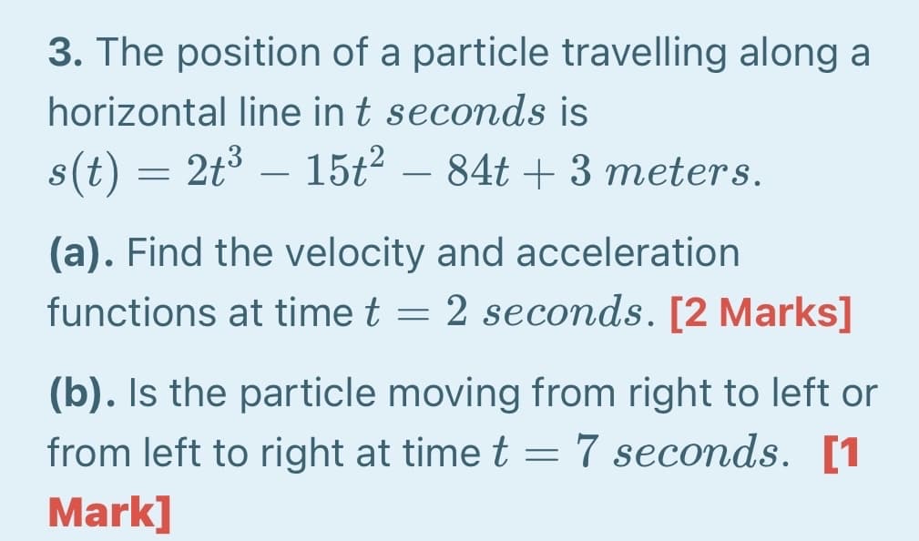 3. The position of a particle travelling along a
horizontal line in t seconds is
s(t) = 2t° – 15t2 – 84t + 3 meters.
(a). Find the velocity and acceleration
functions at time t = 2 seconds. [2 Marks]
(b). Is the particle moving from right to left or
from left to right at time t = 7 seconds. [1
Mark]
