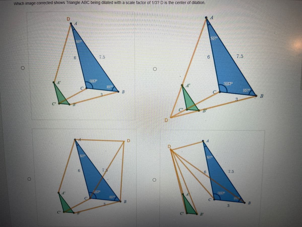 Which image corrected shows Triangle ABC being dilated with a scale factor of 1/3? D is the center of dilation.
21
219
7.5
6.
7.5
108°
A'
108
519
519
3.
3.
B'
B"
D.
D.
219
7.3
7.5
L08
109
519
B
B.
