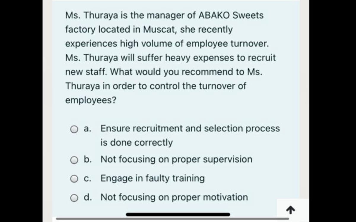Ms. Thuraya is the manager of ABAKO Sweets
factory located in Muscat, she recently
experiences high volume of employee turnover.
Ms. Thuraya will suffer heavy expenses to recruit
new staff. What would you recommend to Ms.
Thuraya in order to control the turnover of
employees?
a. Ensure recruitment and selection process
is done correctly
b. Not focusing on proper supervision
c. Engage in faulty training
d. Not focusing on proper motivation
