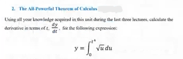 2. The All-Powerful Theorem of Calculus
Using all your knowledge acquired in this unit during the last three lectures, calculate the
derivative in terms of t.
dy
dt
for the following expression:
y =
√u du