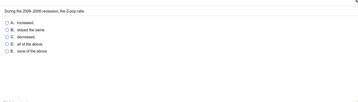 During the 2008–2009 recession, the Z-pop ratio
O A. increased.
O B. stayed the same.
O C. decreased.
D. all of the above.
O E. none of the above.
