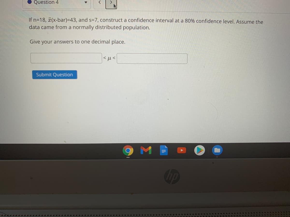 Question 4
If n=18, (x-bar)=D43, and s-7, construct a confidence interval at a 80% confidence level. Assume the
data came from a normally distributed population.
Give your answers to one decimal place.
Submit Question
