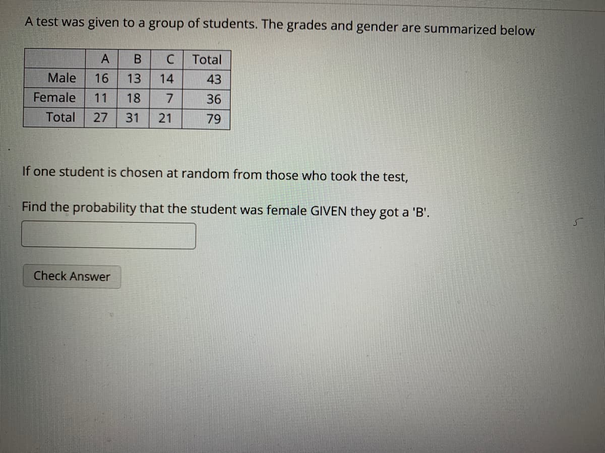 A test was given to a group of students. The grades and gender are summarized below
A
В
Total
Male
16
13
14
43
Female
11
18
7.
36
Total
27
31
21
79
If one student is chosen at random from those who took the test,
Find the probability that the student was female GIVEN they got a 'B'.
Check Answer
