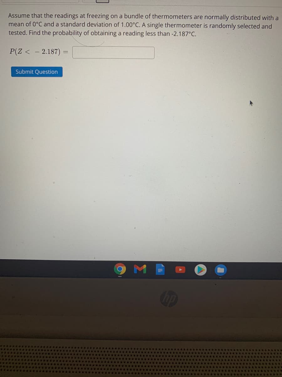 Assume that the readings at freezing on a bundle of thermometers are normally distributed with a
mean of 0°C and a standard deviation of 1.00°C. A single thermometer is randomly selected and
tested. Find the probability of obtaining a reading less than -2.187°C.
P(Z < - 2.187) =
Submit Question

