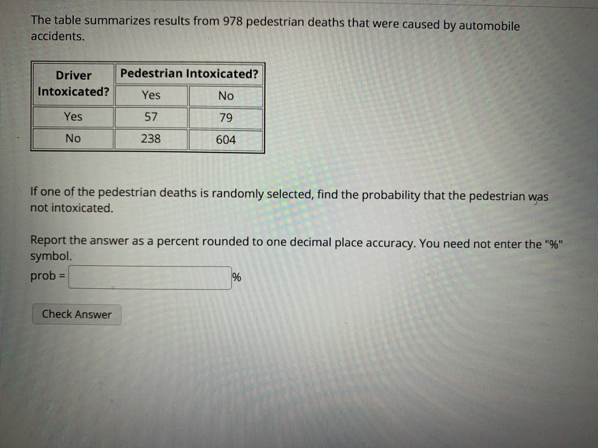 The table summarizes results from 978 pedestrian deaths that were caused by automobile
accidents.
Driver
Pedestrian Intoxicated?
Intoxicated?
Yes
No
Yes
57
79
No
238
604
If one of the pedestrian deaths is randomly selected, find the probability that the pedestrian was
not intoxicated.
Report the answer as a percent rounded to one decimal place accuracy. You need not enter the "%"
symbol.
prob
%
%3D
Check Answer
