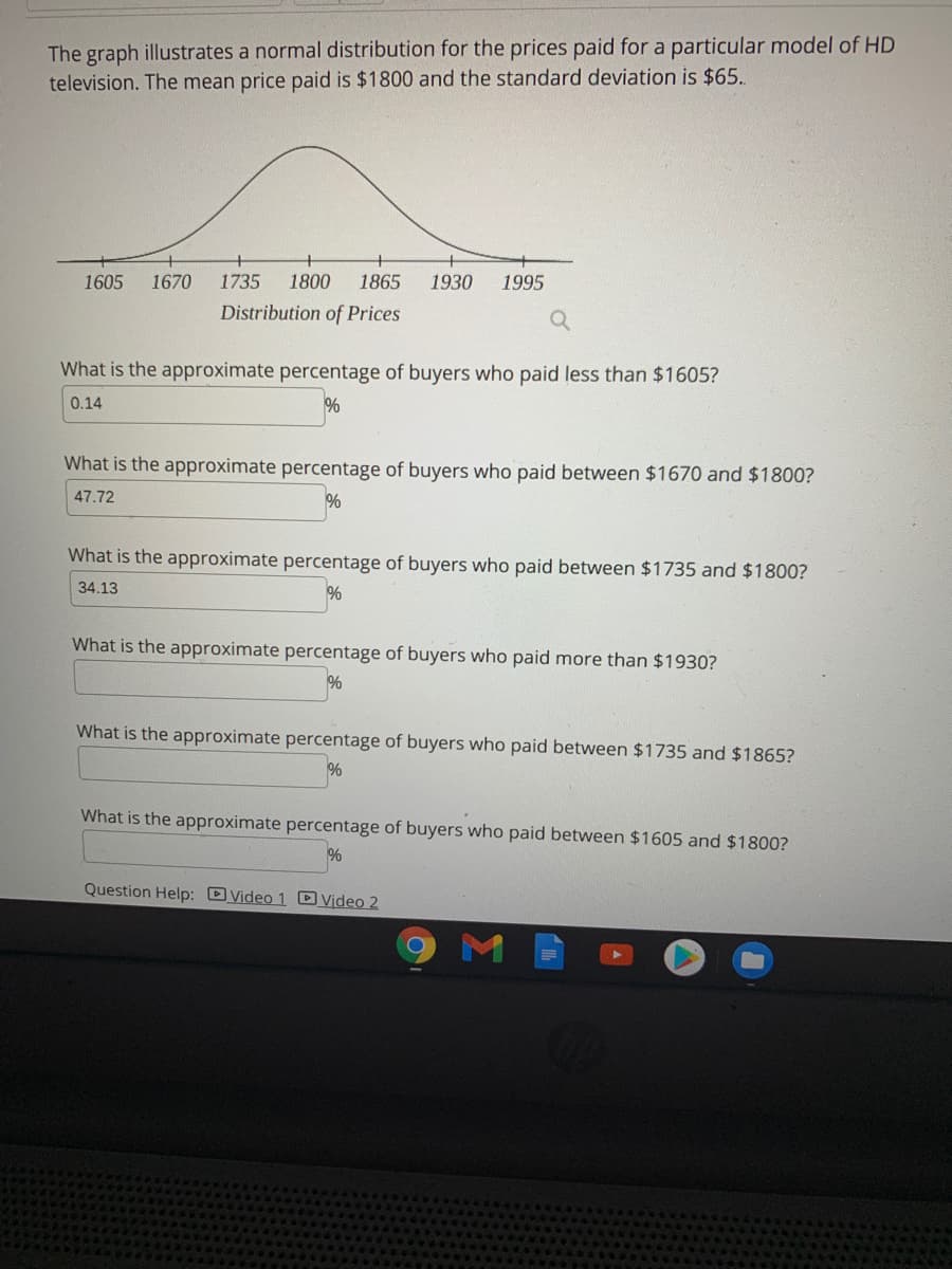 The graph illustrates a normal distribution for the prices paid for a particular model of HD
television. The mean price paid is $1800 and the standard deviation is $65..
1605
1670
1735
1800
1865
1930
1995
Distribution of Prices
What is the approximate percentage of buyers who paid less than $1605?
0.14
%
What is the approximate percentage of buyers who paid between $1670 and $1800?
47.72
What is the approximate percentage of buyers who paid between $1735 and $1800?
34.13
%
What is the approximate percentage of buyers who paid more than $1930?
What is the approximate percentage of buyers who paid between $1735 and $1865?
%
What is the approximate percentage of buyers who paid between $1605 and $1800?
Question Help: DVideo 1 D Video 2
