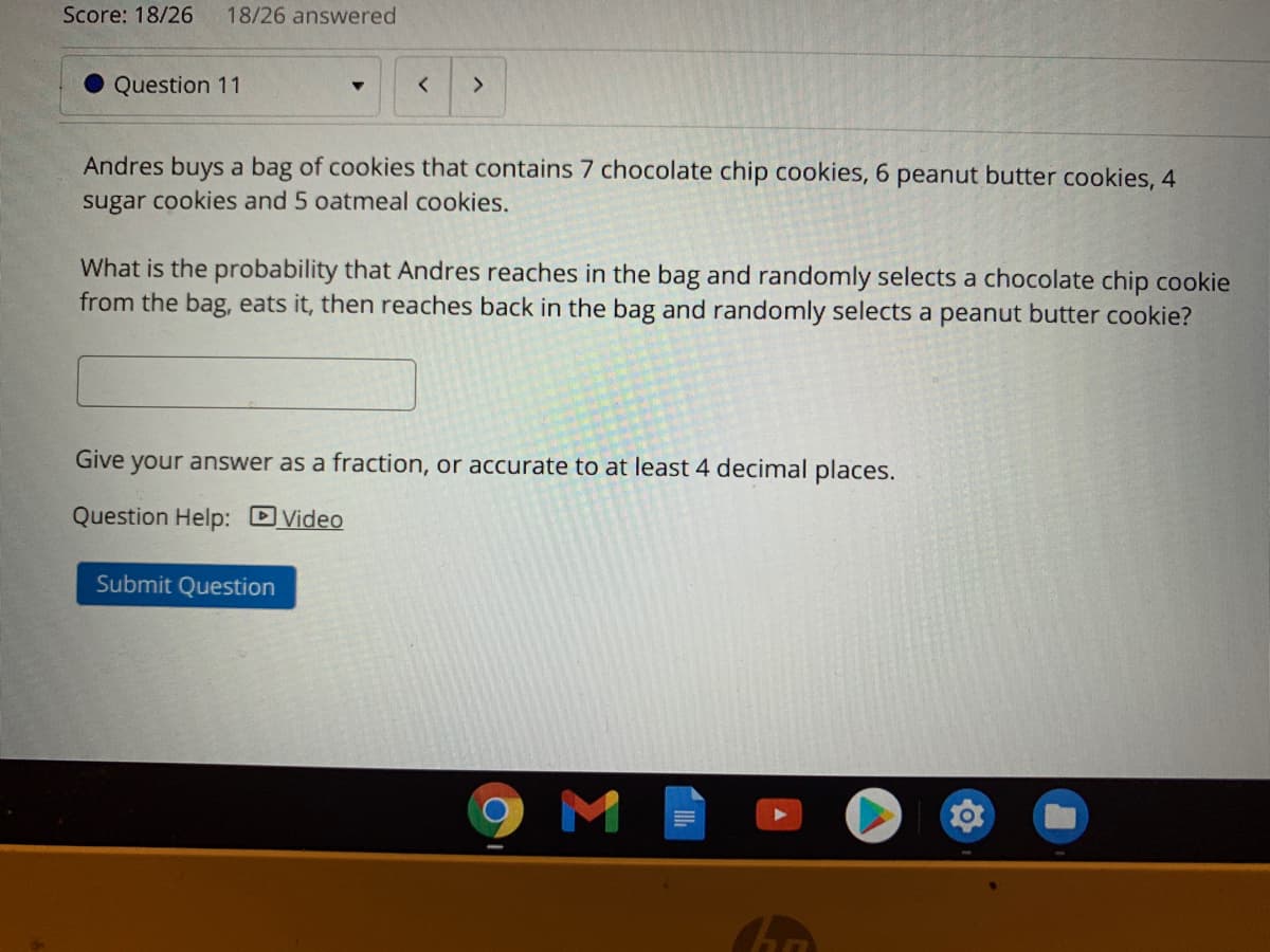 Score: 18/26
18/26 answered
Question 11
く
<>
Andres buys a bag of cookies that contains 7 chocolate chip cookies, 6 peanut butter cookies, 4
sugar cookies and 5 oatmeal cookies.
What is the probability that Andres reaches in the bag and randomly selects a chocolate chip cookie
from the bag, eats it, then reaches back in the bag and randomly selects a peanut butter cookie?
Give your answer as a fraction, or accurate to at least 4 decimal places.
Question Help: DVideo
Submit Question
