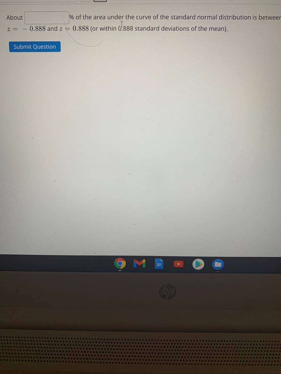 About
% of the area under the curve of the standard normal distribution is betweer
z = - 0.888 and z = 0.888 (or within G:888 standard deviations of the mean).
Submit Question
