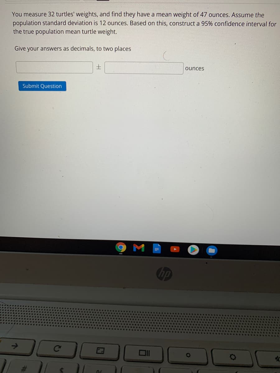 You measure 32 turtles' weights, and find they have a mean weight of 47 ounces. Assume the
population standard deviation is 12 ounces. Based on this, construct a 95% confidence interval for
the true population mean turtle weight.
Give your answers as decimals, to two places
ounces
Submit Question
hp
%23
