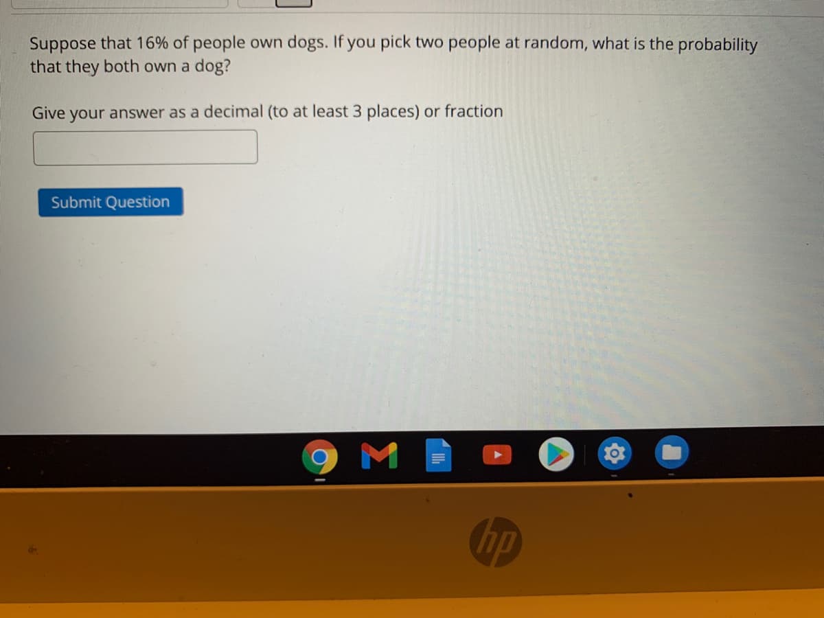 Suppose that 16% of people own dogs. If you pick two people at random, what is the probability
that they both own a dog?
Give your answer as a decimal (to at least 3 places) or fraction
Submit Question
hp
