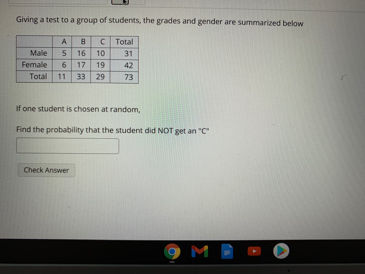 Giving a test to a group of students, the grades and gender are summarized below
A
В
C
Total
Male
16
10
31
Female
6.
17
19
42
Total
11
33
29
73
If one student is chosen at random,
Find the probability that the student did NOT get an "C"
Check Answer
