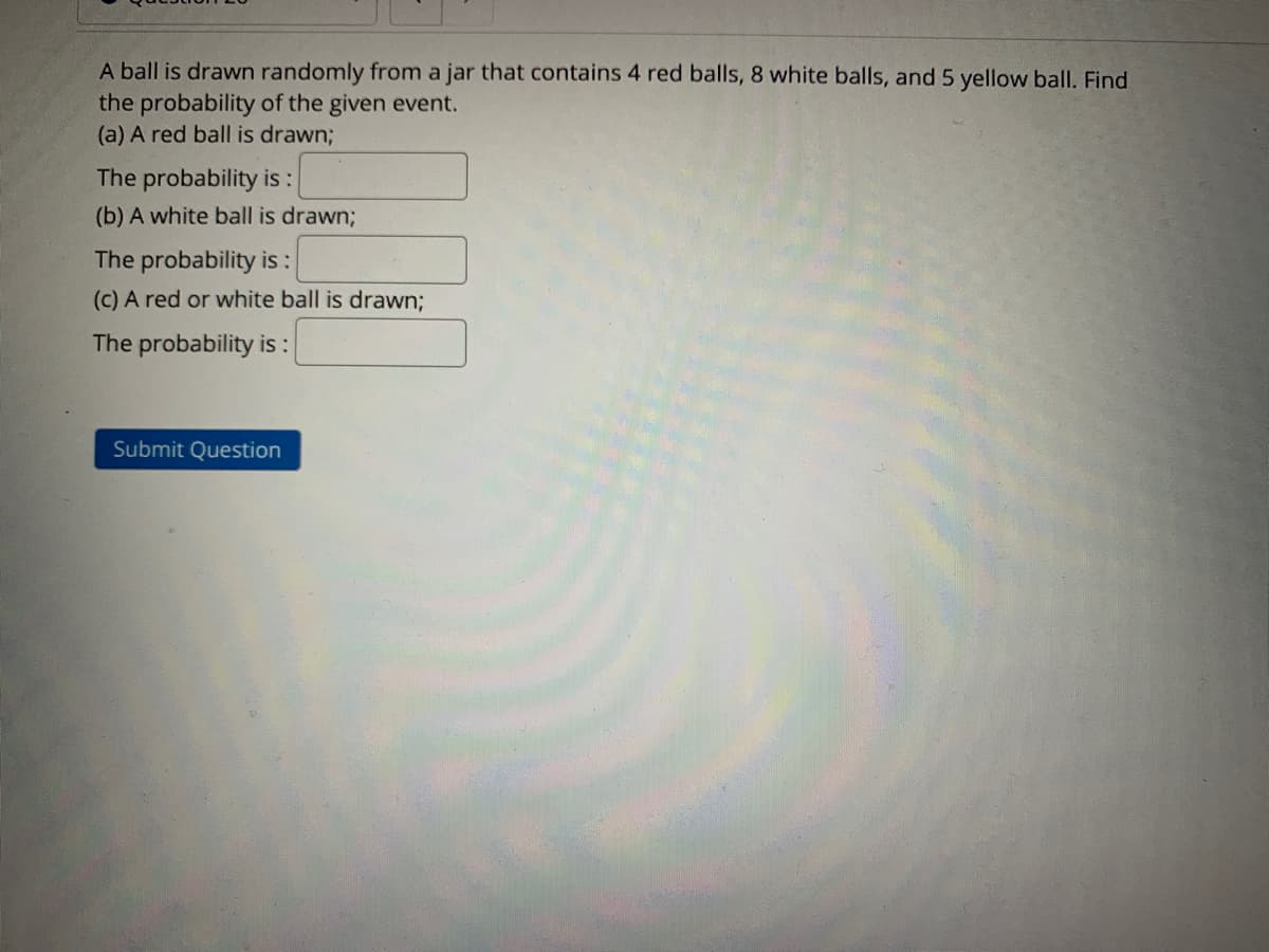 A ball is drawn randomly from a jar that contains 4 red balls, 8 white balls, and 5 yellow ball. Find
the probability of the given event.
(a) A red ball is drawn;
The probability is:
(b) A white ball is drawn;
The probability is :
(c) A red or white ball is drawn;
The probability is :
Submit Question
